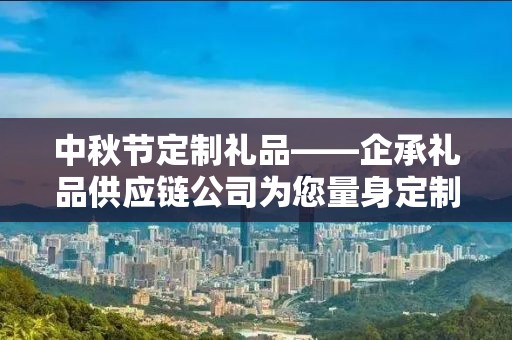 中秋节定制礼品——企承礼品供应链公司为您量身定制的节日惊喜